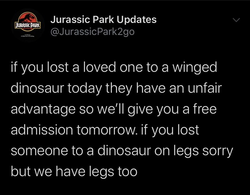 jurassic park - Jurassic Park Jurassic Park Updates if you lost a loved one to a winged dinosaur today they have an unfair advantage so we'll give you a free admission tomorrow. if you lost someone to a dinosaur on legs sorry but we have legs too