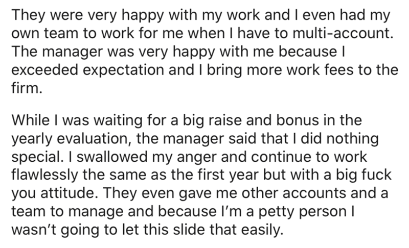 BTS - They were very happy with my work and I even had my own team to work for me when I have to multiaccount. The manager was very happy with me because | exceeded expectation and I bring more work fees to the firm. While I was waiting for a big raise an