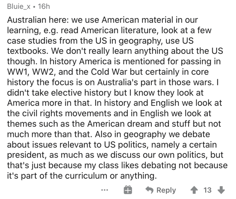 askreddit memes - Bluie_x 16h Australian here we use American material in our learning, e.g. read American literature, look at a few case studies from the Us in geography, use Us textbooks. We don't really learn anything about the Us though. In history Am