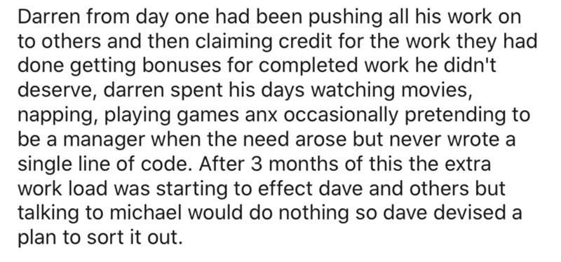 Darren from day one had been pushing all his work on to others and then claiming credit for the work they had done getting bonuses for completed work he didn't deserve, darren spent his days watching movies, napping, playing games anx occasionally…