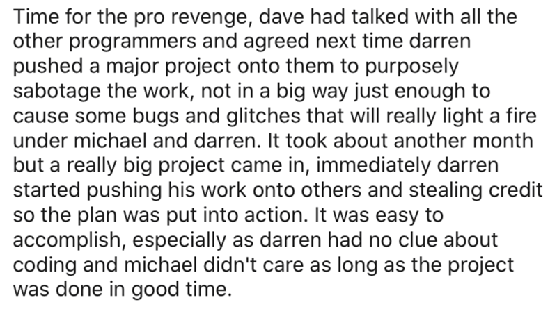 document - Time for the pro revenge, dave had talked with all the other programmers and agreed next time darren pushed a major project onto them to purposely sabotage the work, not in a big way just enough to cause some bugs and glitches that will really 