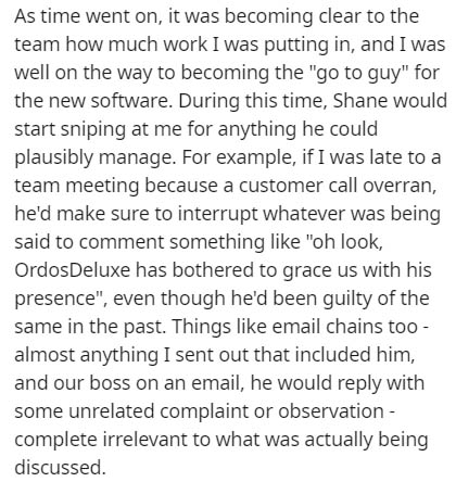 As time went on, it was becoming clear to the team how much work I was putting in, and I was well on the way to becoming the "go to guy" for the new software. During this time, Shane would start sniping at me for anything he could plausibly manage. For…