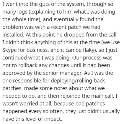 I went into the guts of the system, through so many logs explaining to him what I was doing the whole time, and eventually found the problem was with a recent patch we had installed. At this point he dropped from the call I didn't think anything of this a