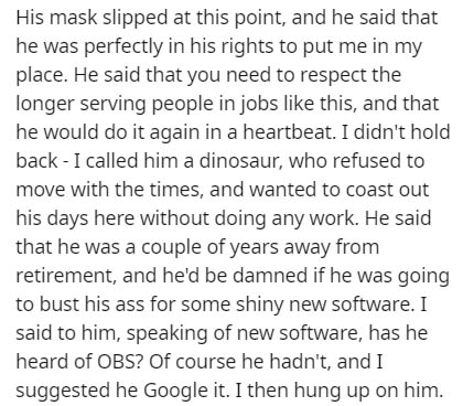 document - His mask slipped at this point, and he said that he was perfectly in his rights to put me in my place. He said that you need to respect the longer serving people in jobs this, and that he would do it again in a heartbeat. I didn't hold back I c