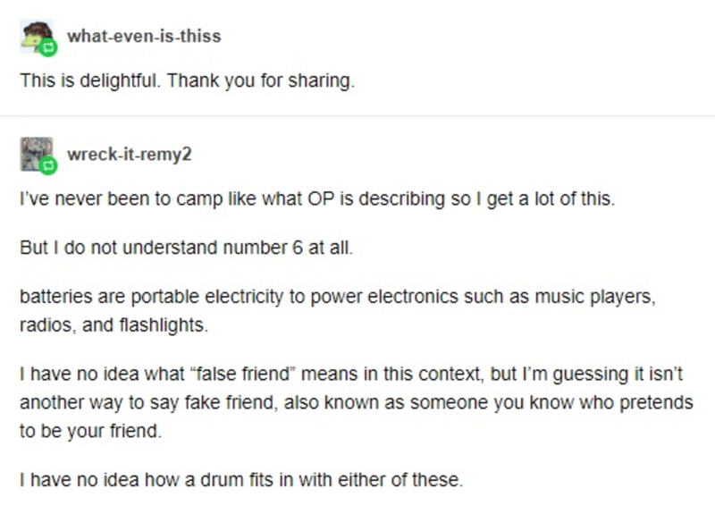 document - whatevenisthiss This is delightful. Thank you for sharing. wreckitremy2 I've never been to camp what Op is describing so I get a lot of this. But I do not understand number 6 at all. batteries are portable electricity to power electronics such 