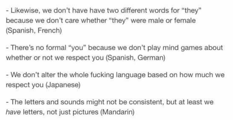 document - wise, we don't have have two different words for "they" because we don't care whether they were male or female Spanish, French There's no formal "you" because we don't play mind games about whether or not we respect you Spanish, German We don't