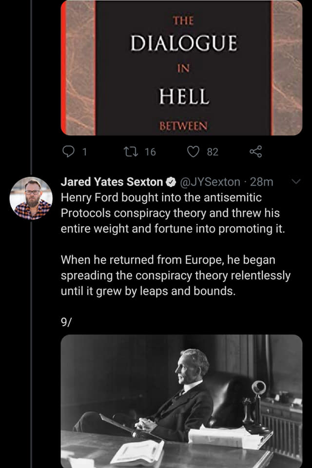 Henry Ford - The Dialogue In Hell Between 1. 12 16 82 go Jared Yates Sexton 28m Henry Ford bought into the antisemitic Protocols conspiracy theory and threw his entire weight and fortune into promoting it. When he returned from Europe, he began spreading 