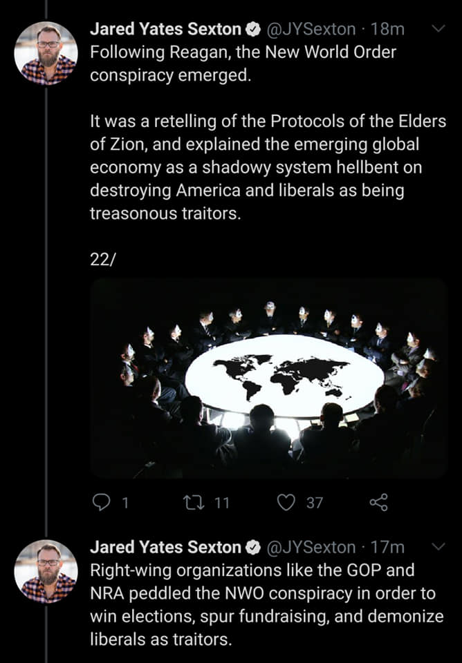 Jared Yates Sexton 18m ing Reagan, the New World Order conspiracy emerged. It was a retelling of the Protocols of the Elders of Zion, and explained the emerging global economy as a shadowy system hellbent on destroying America and liberals as being…