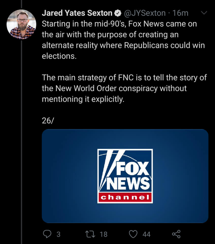 fox news - Jared Yates Sexton 16m Starting in the mid90's, Fox News came on the air with the purpose of creating an alternate reality where Republicans could win elections. The main strategy of Fnc is to tell the story of the New World Order conspiracy wi