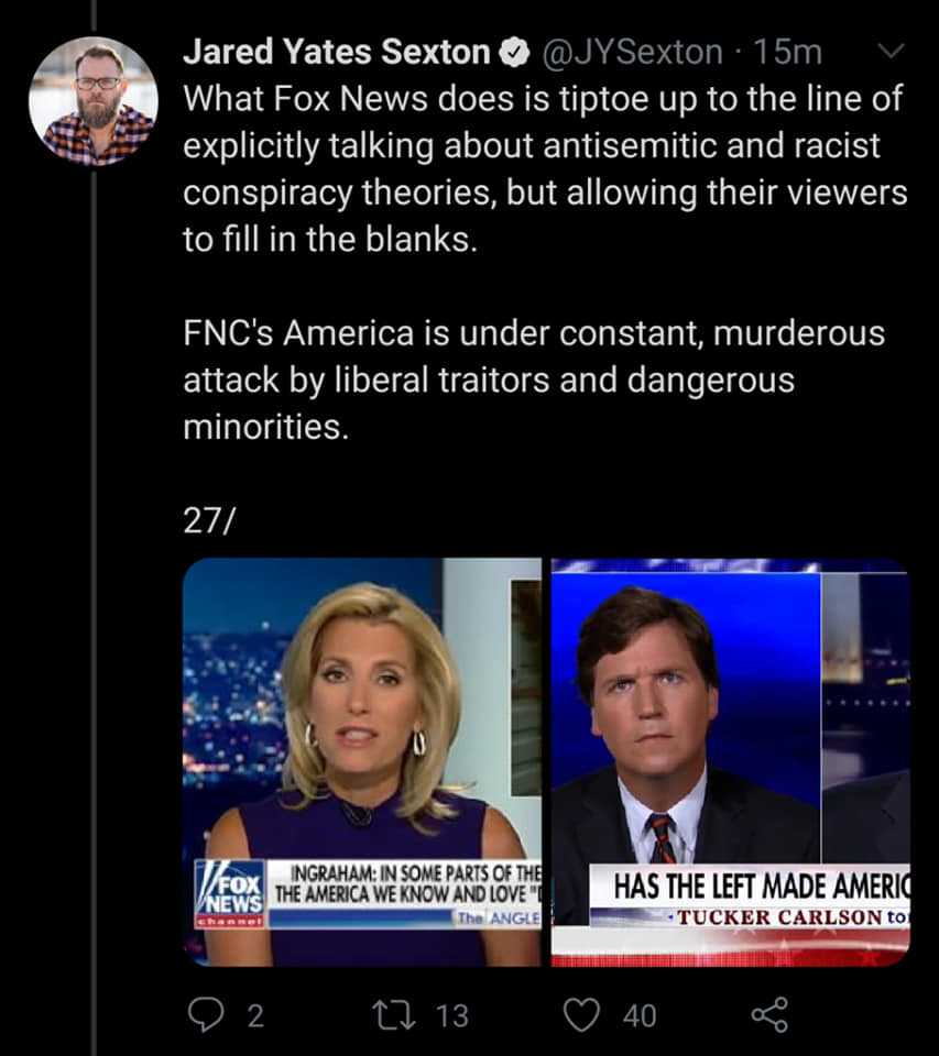 presentation - Jared Yates Sexton 15m What Fox News does is tiptoe up to the line of explicitly talking about antisemitic and racist conspiracy theories, but allowing their viewers to fill in the blanks. Fnc's America is under constant, murderous attack b
