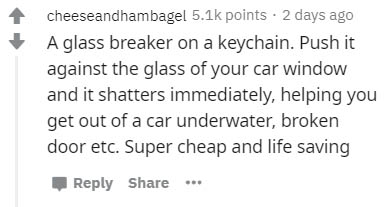 handwriting - cheeseandhambagel points. 2 days ago A glass breaker on a keychain. Push it against the glass of your car window and it shatters immediately, helping you get out of a car underwater, broken door etc. Super cheap and life saving ...