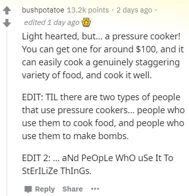 document - bushpotatoe points. 2 days ago edited 1 day ago Light hearted, but... a pressure cooker! You can get one for around $100, and it can easily cook a genuinely staggering variety of food, and cook it well. Edit Til there are two types of people th