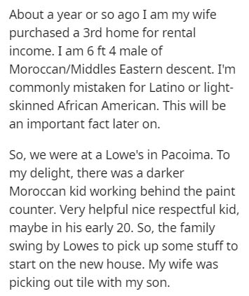 document - About a year or so ago I am my wife purchased a 3rd home for rental income. I am 6 ft 4 male of MoroccanMiddles Eastern descent. I'm commonly mistaken for Latino or light skinned African American. This will be an important fact later on. So, we
