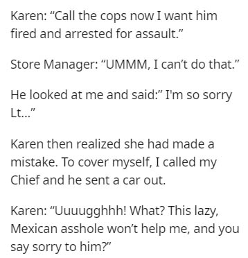 Karen "Call the cops now I want him fired and arrested for assault." Store Manager "Ummm, I can't do that." He looked at me and said" I'm so sorry Lt..." Karen then realized she had made a mistake. To cover myself, I called my Chief and he sent a car out.