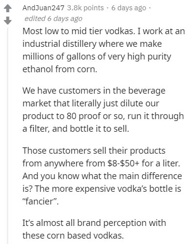 document - AndJuan247 points. 6 days ago edited 6 days ago Most low to mid tier vodkas. I work at an industrial distillery where we make millions of gallons of very high purity ethanol from corn. We have customers in the beverage market that literally jus