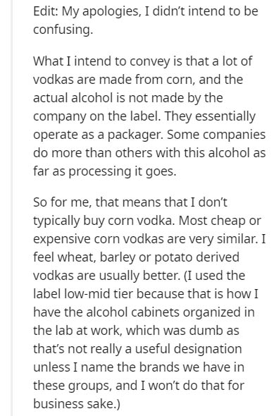 document - Edit My apologies, I didn't intend to be confusing. What I intend to convey is that a lot of vodkas are made from corn, and the actual alcohol is not made by the company on the label. They essentially operate as a packager. Some companies do mo