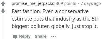 number - promise_me_jetpacks 809 points 7 days ago Fast fashion. Even a conservative estimate puts that industry as the 5th biggest polluter, globally. Just stop it.