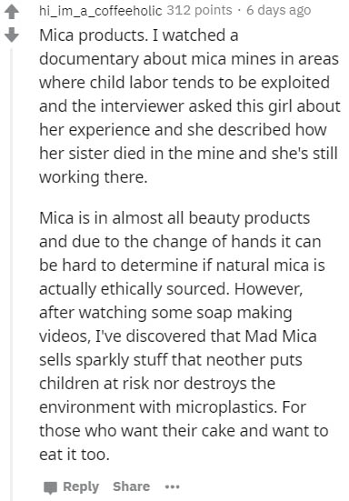 document - hi_im_a_coffeeholic 312 points . 6 days ago Mica products. I watched a documentary about mica mines in areas where child labor tends to be exploited and the interviewer asked this girl about her experience and she described how her sister died 