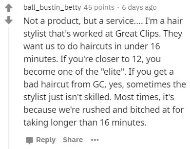 Vascular disease - ball_bustin_betty 45 points. 6 days ago Not a product, but a service.... I'm a hair stylist that's worked at Great Clips. They want us to do haircuts in under 16 minutes. If you're closer to 12, you become one of the "elite". If you get