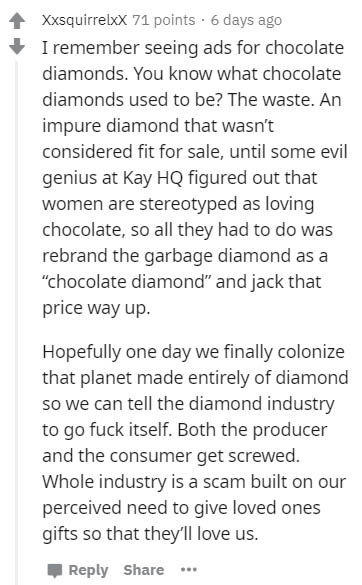 handwriting - Xxsquirrelxx 71 points. 6 days ago I remember seeing ads for chocolate diamonds. You know what chocolate diamonds used to be? The waste. An impure diamond that wasn't considered fit for sale, until some evil genius at Kay Hq figured out that