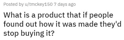 number - Posted by utmckey150 7 days ago What is a product that if people found out how it was made they'd stop buying it?