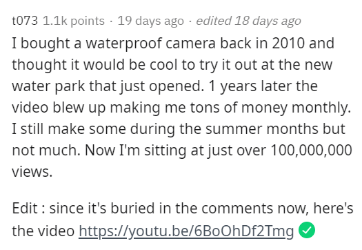 document - t073 points 19 days ago . edited 18 days ago I bought a waterproof camera back in 2010 and thought it would be cool to try it out at the new water park that just opened. 1 years later the video blew up making me tons of money monthly. I still m