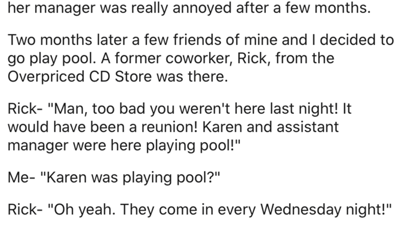 document - her manager was really annoyed after a few months. Two months later a few friends of mine and I decided to go play pool. A former coworker, Rick, from the Overpriced Cd Store was there. Rick "Man, too bad you weren't here last night! It would h