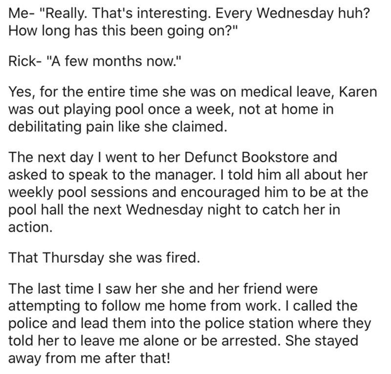 angle - Me Really. That's interesting. Every Wednesday huh? How long has this been going on?" Rick "A few months now." Yes, for the entire time she was on medical leave, Karen was out playing pool once a week, not at home in debilitating pain she claimed.