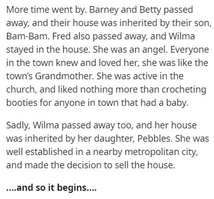 document - More time went by. Barney and Betty passed away, and their house was inherited by their son, BamBam. Fred also passed away, and Wilma stayed in the house. She was an angel. Everyone in the town knew and loved her, she was the town's Grandmother