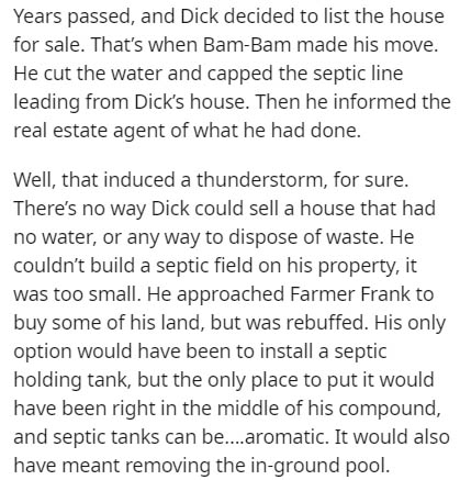 document - Years passed, and Dick decided to list the house for sale. That's when BamBam made his move. He cut the water and capped the septic line leading from Dick's house. Then he informed the real estate agent of what he had done. Well, that induced a