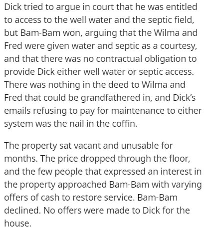 scary internet stories - Dick tried to argue in court that he was entitled to access to the well water and the septic field, but Bam Bam won, arguing that the Wilma and Fred were given water and septic as a courtesy, and that there was no contractual obli