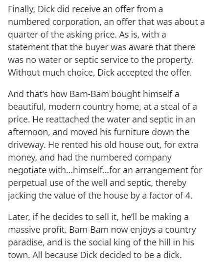 because you are a good heart - Finally, Dick did receive an offer from a numbered corporation, an offer that was about a quarter of the asking price. As is, with a statement that the buyer was aware that there was no water or septic service to the propert