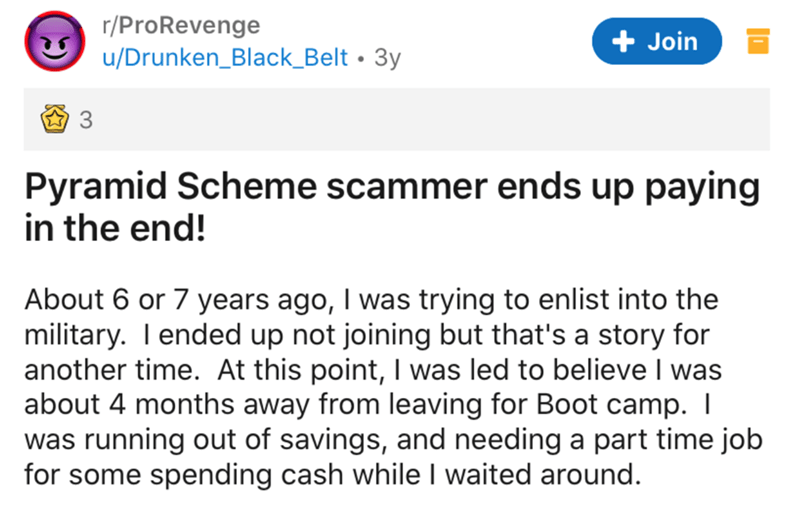 document - rPro Revenge uDrunken_Black_Belt 3y Join 3 Pyramid Scheme scammer ends up paying in the end! About 6 or 7 years ago, I was trying to enlist into the military. I ended up not joining but that's a story for another time. At this point, I was led 