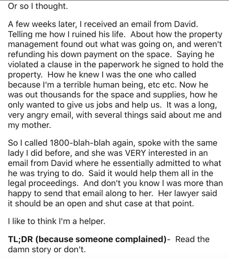document - Or so I thought. A few weeks later, I received an email from David. Telling me how I ruined his life. About how the property management found out what was going on, and weren't refunding his down payment on the space. Saying he violated a claus