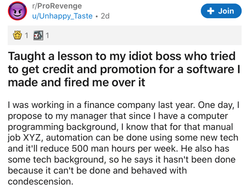 document - rPro Revenge uUnhappy_Taste 2d Join 1 1 Taught a lesson to my idiot boss who tried to get credit and promotion for a software made and fired me over it I was working in a finance company last year. One day, I propose to my manager that since I 