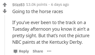 document - Stizz83 points. 6 days ago Going to the horse races If you've ever been to the track on a Tuesday afternoon you know it ain't a pretty sight. But that's not the picture Nbc paints at the Kentucky Derby. ...