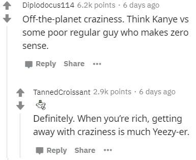 number - Diplodocus 114 points. 6 days ago Offtheplanet craziness. Think Kanye vs some poor regular guy who makes zero sense. ... Tanned Croissant points. 6 days ago Definitely. When you're rich, getting away with craziness is much Yeezyer. ...
