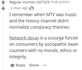 System - RegularHuman347329 points. 6 days ago I remember when Mtv was music and the history channel didn't normalize conspiracy theories. Network decay is a scourge forced on consumers by sociopathic bean counters with no morals, ethics or integrity.