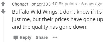 number - ChongerHonger333 points. 6 days ago Buffalo Wild Wings. I don't know if it's just me, but their prices have gone up and the quality has gone down. ...
