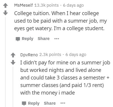number - MsMeself points. 6 days ago College tuition. When I hear college used to be paid with a summer job, my eyes get watery. I'm a college student. ... DpvReno points. 6 days ago I didn't pay for mine on a summer job but worked nights and lived alone 