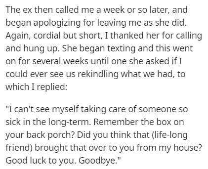 document - The ex then called me a week or so later, and began apologizing for leaving me as she did. Again, cordial but short, I thanked her for calling and hung up. She began texting and this went on for several weeks until one she asked if I could ever