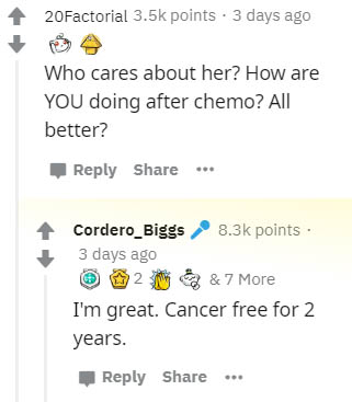 number - 20Factorial points . 3 days ago Who cares about her? How are You doing after chemo? All better? Cordero_Biggs points 3 days ago 12 & 7 More I'm great. Cancer free for 2 years. ...