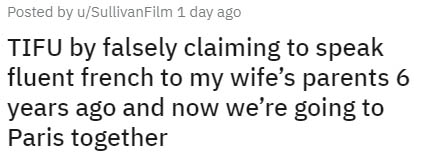 Posted by uSullivan Film 1 day ago Tifu by falsely claiming to speak fluent french to my wife's parents 6 years ago and now we're going to Paris together