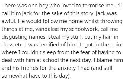 handwriting - There was one boy who loved to terrorise me. I'll call him Jack for the sake of this story. Jack was awful. He would me home whilst throwing things at me, vandalise my schoolwork, call me disgusting names, steal my stuff, cut my hair in clas