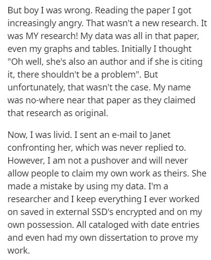 document - But boy I was wrong. Reading the paper I got increasingly angry. That wasn't a new research. It was My research! My data was all in that paper, even my graphs and tables. Initially I thought "Oh well, she's also an author and if she is citing i