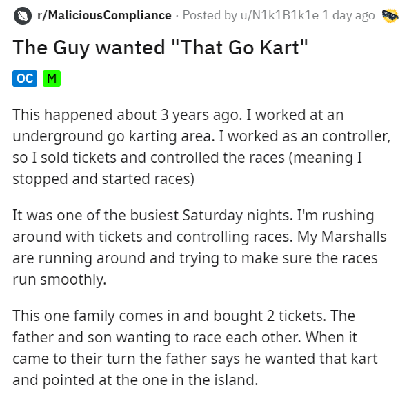 document - rMaliciousCompliance Posted by uN1k1e 1 day ago The Guy wanted "That Go Kart" Oc M This happened about 3 years ago. I worked at an underground go karting area. I worked as an controller, so I sold tickets and controlled the races meaning I stop