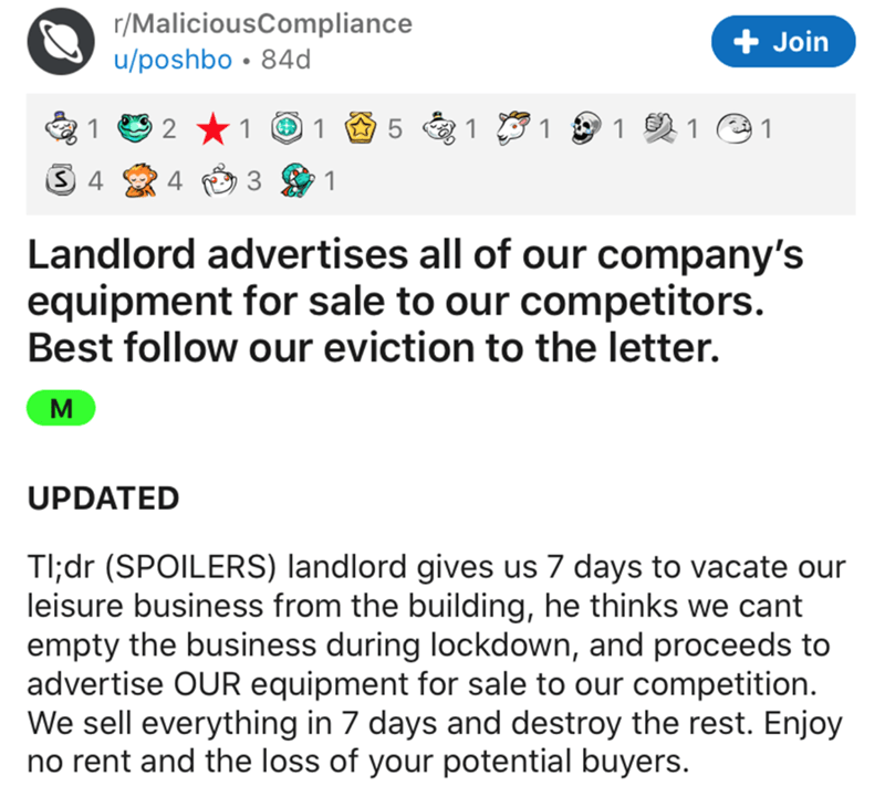 web page - rMaliciousCompliance uposhbo 84d Join 1 2 1 1 5 1 1 1 1 1 S 4 4 3 1 Landlord advertises all of our company's equipment for sale to our competitors. Best our eviction to the letter. M Updated Tl;dr Spoilers landlord gives us 7 days to vacate our