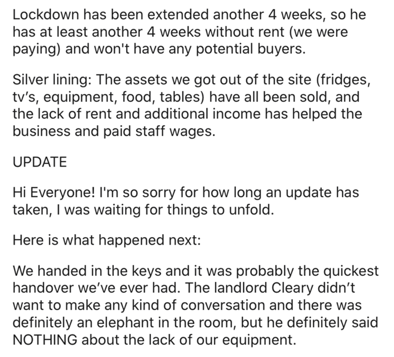 angle - Lockdown has been extended another 4 weeks, so he has at least another 4 weeks without rent we were paying and won't have any potential buyers. Silver lining The assets we got out of the site fridges, tv's, equipment, food, tables have all been so