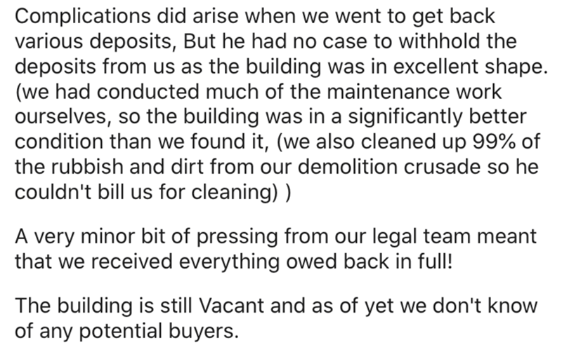 document - Complications did arise when we went to get back various deposits, But he had no case to withhold the deposits from us as the building was in excellent shape. we had conducted much of the maintenance work ourselves, so the building was in a sig