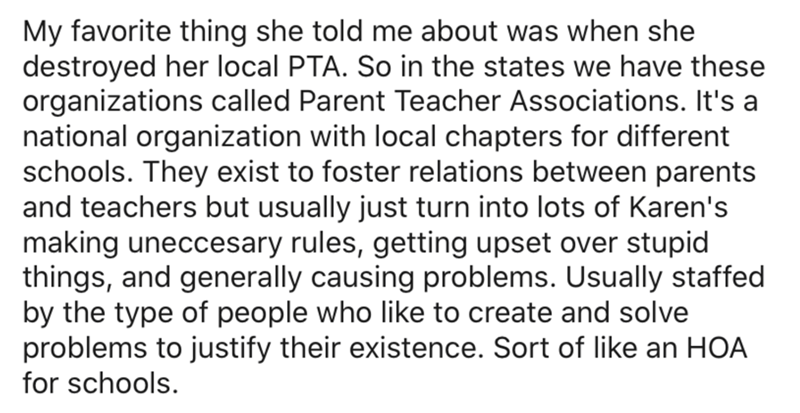document - My favorite thing she told me about was when she destroyed her local Pta. So in the states we have these organizations called Parent Teacher Associations. It's a national organization with local chapters for different schools. They exist to fos
